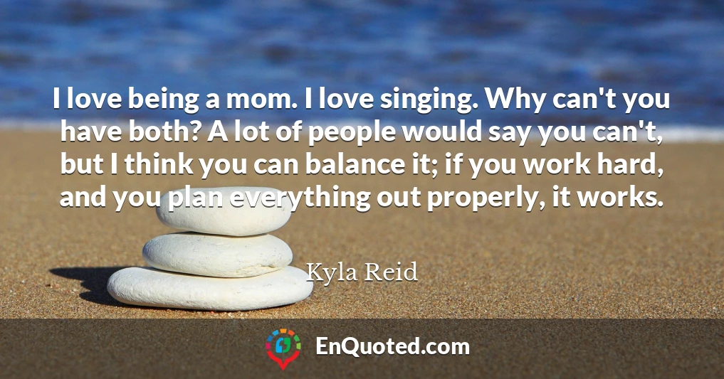 I love being a mom. I love singing. Why can't you have both? A lot of people would say you can't, but I think you can balance it; if you work hard, and you plan everything out properly, it works.