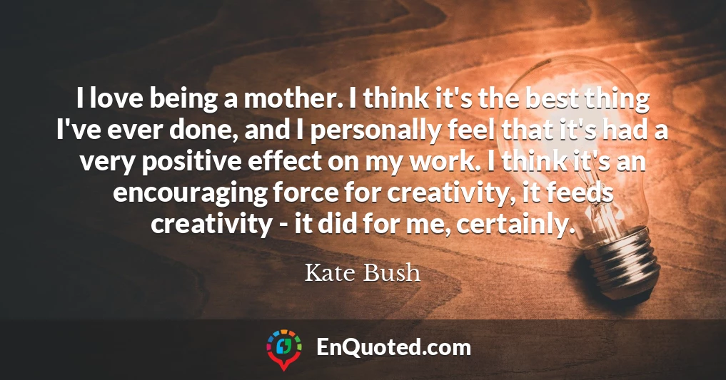 I love being a mother. I think it's the best thing I've ever done, and I personally feel that it's had a very positive effect on my work. I think it's an encouraging force for creativity, it feeds creativity - it did for me, certainly.