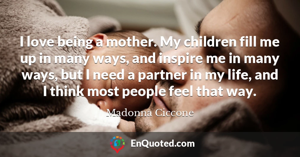 I love being a mother. My children fill me up in many ways, and inspire me in many ways, but I need a partner in my life, and I think most people feel that way.