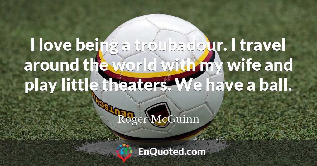 I love being a troubadour. I travel around the world with my wife and play little theaters. We have a ball.