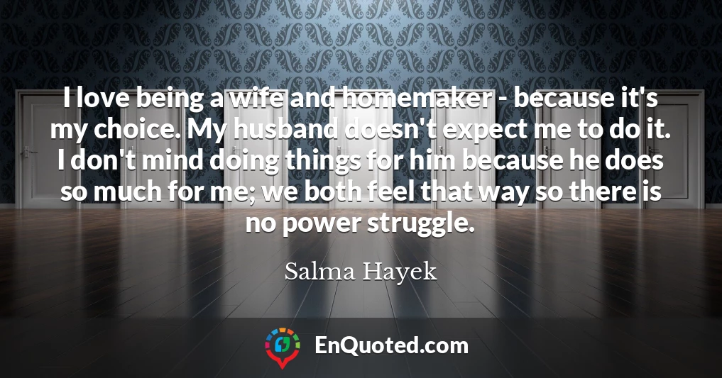 I love being a wife and homemaker - because it's my choice. My husband doesn't expect me to do it. I don't mind doing things for him because he does so much for me; we both feel that way so there is no power struggle.