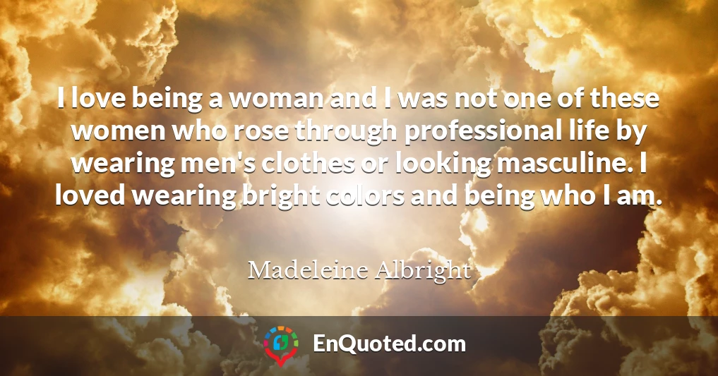 I love being a woman and I was not one of these women who rose through professional life by wearing men's clothes or looking masculine. I loved wearing bright colors and being who I am.