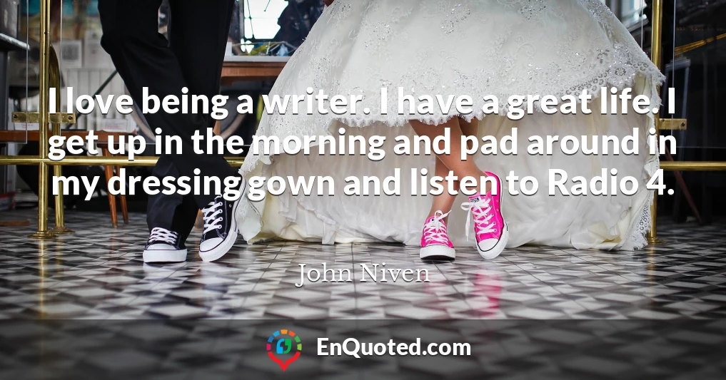 I love being a writer. I have a great life. I get up in the morning and pad around in my dressing gown and listen to Radio 4.