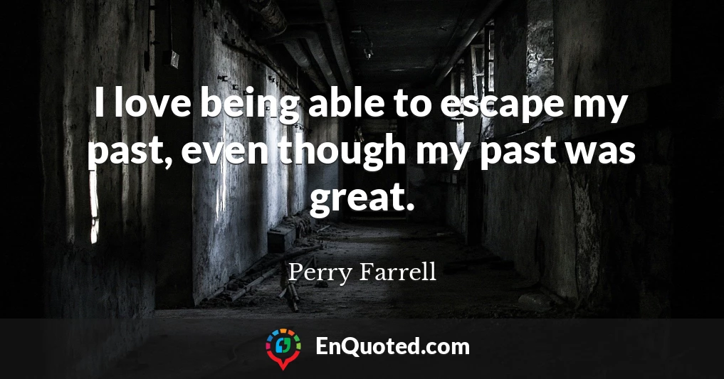 I love being able to escape my past, even though my past was great.