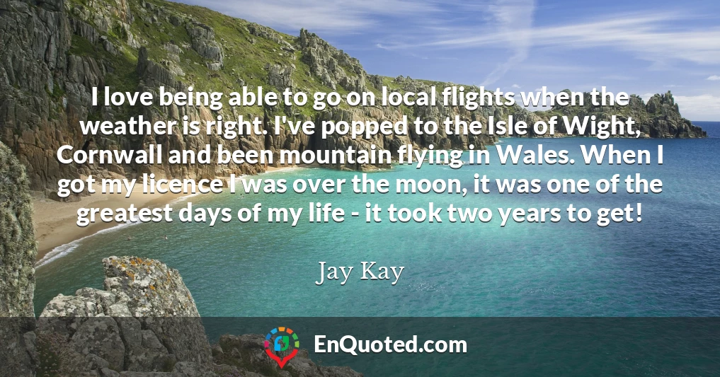 I love being able to go on local flights when the weather is right. I've popped to the Isle of Wight, Cornwall and been mountain flying in Wales. When I got my licence I was over the moon, it was one of the greatest days of my life - it took two years to get!