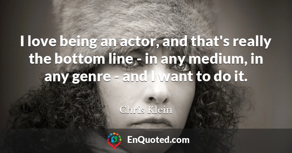 I love being an actor, and that's really the bottom line - in any medium, in any genre - and I want to do it.