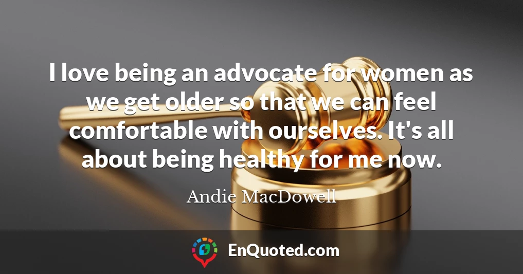 I love being an advocate for women as we get older so that we can feel comfortable with ourselves. It's all about being healthy for me now.