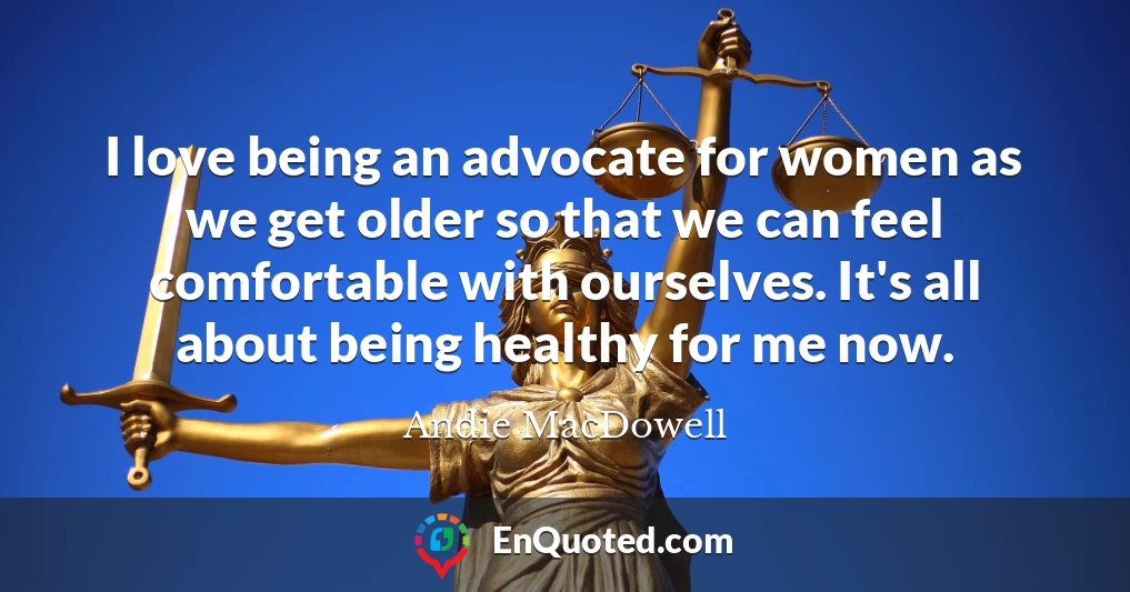 I love being an advocate for women as we get older so that we can feel comfortable with ourselves. It's all about being healthy for me now.