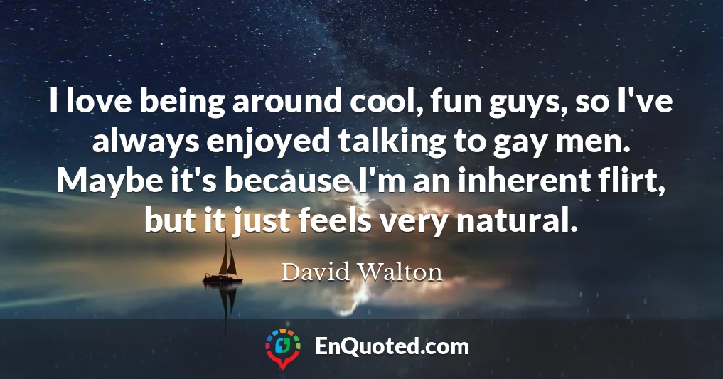 I love being around cool, fun guys, so I've always enjoyed talking to gay men. Maybe it's because I'm an inherent flirt, but it just feels very natural.