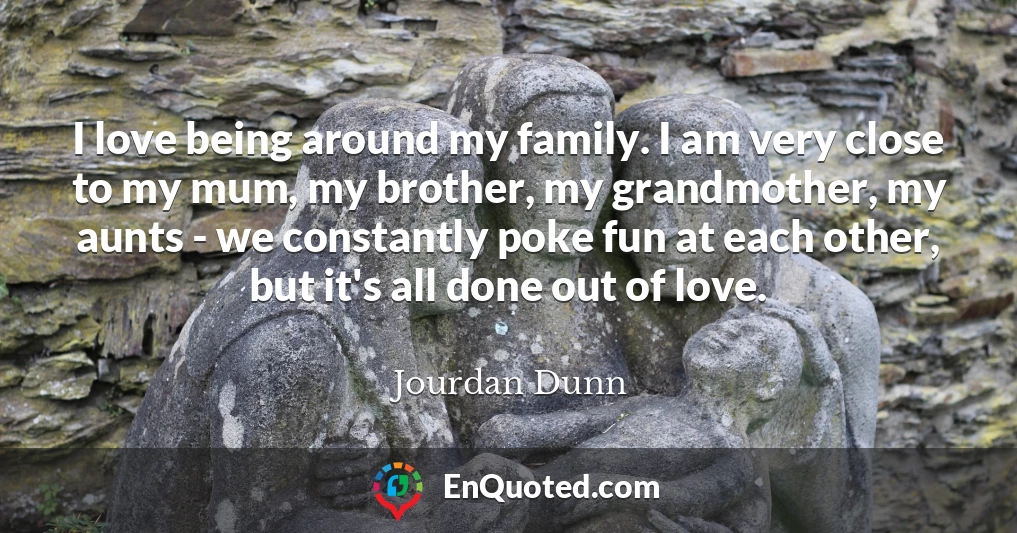 I love being around my family. I am very close to my mum, my brother, my grandmother, my aunts - we constantly poke fun at each other, but it's all done out of love.