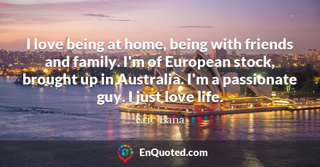 I love being at home, being with friends and family. I'm of European stock, brought up in Australia. I'm a passionate guy. I just love life.