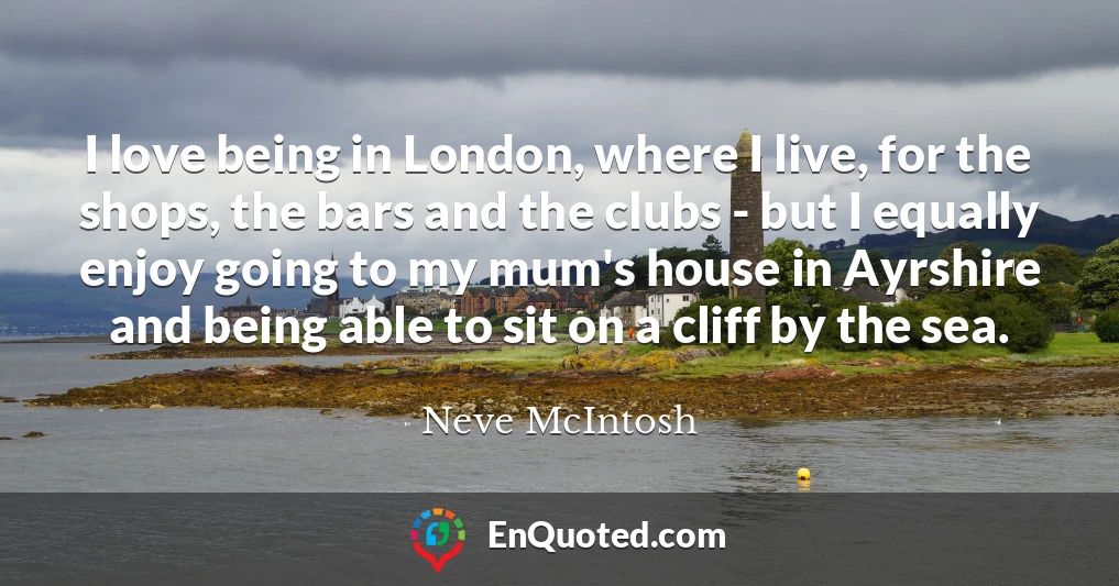 I love being in London, where I live, for the shops, the bars and the clubs - but I equally enjoy going to my mum's house in Ayrshire and being able to sit on a cliff by the sea.