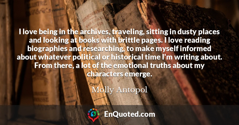 I love being in the archives, traveling, sitting in dusty places and looking at books with brittle pages. I love reading biographies and researching, to make myself informed about whatever political or historical time I'm writing about. From there, a lot of the emotional truths about my characters emerge.