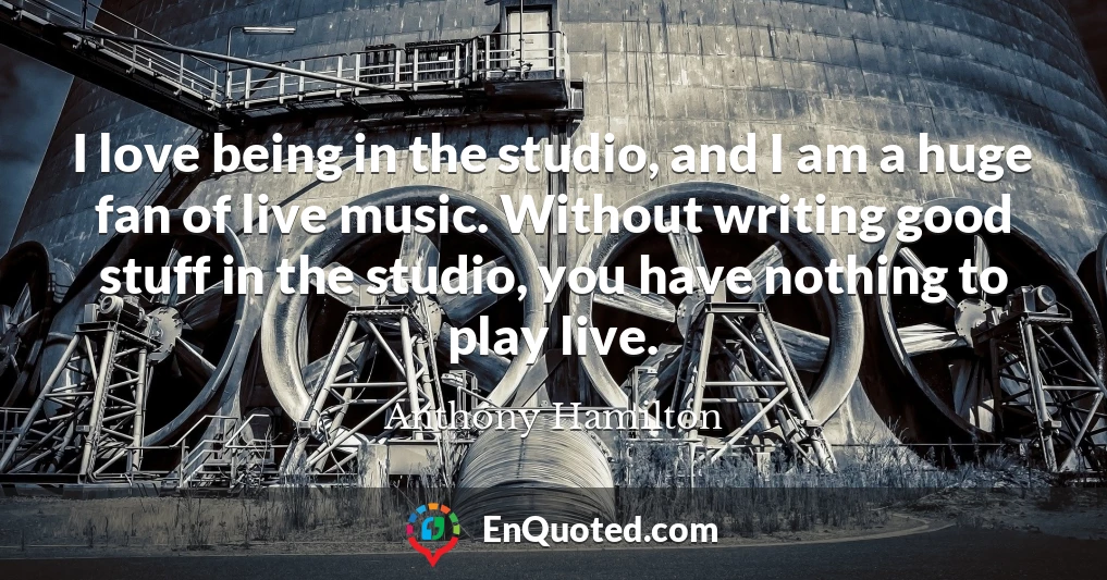 I love being in the studio, and I am a huge fan of live music. Without writing good stuff in the studio, you have nothing to play live.