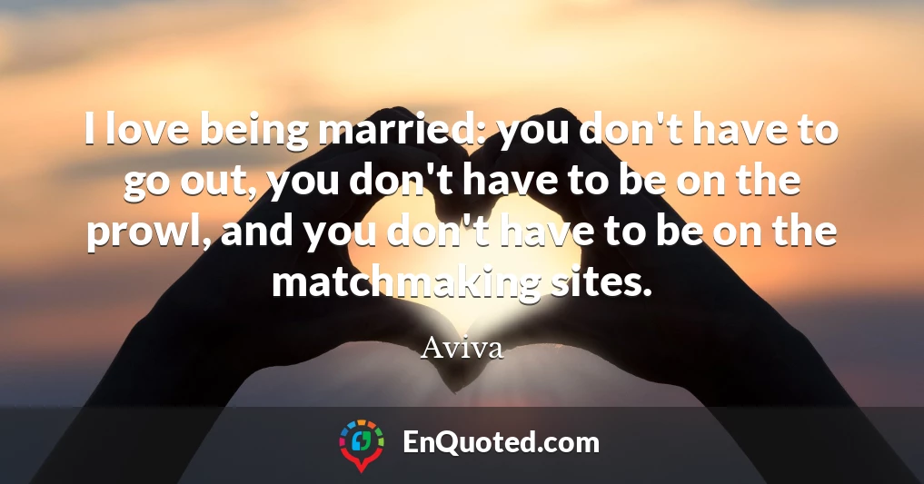 I love being married: you don't have to go out, you don't have to be on the prowl, and you don't have to be on the matchmaking sites.