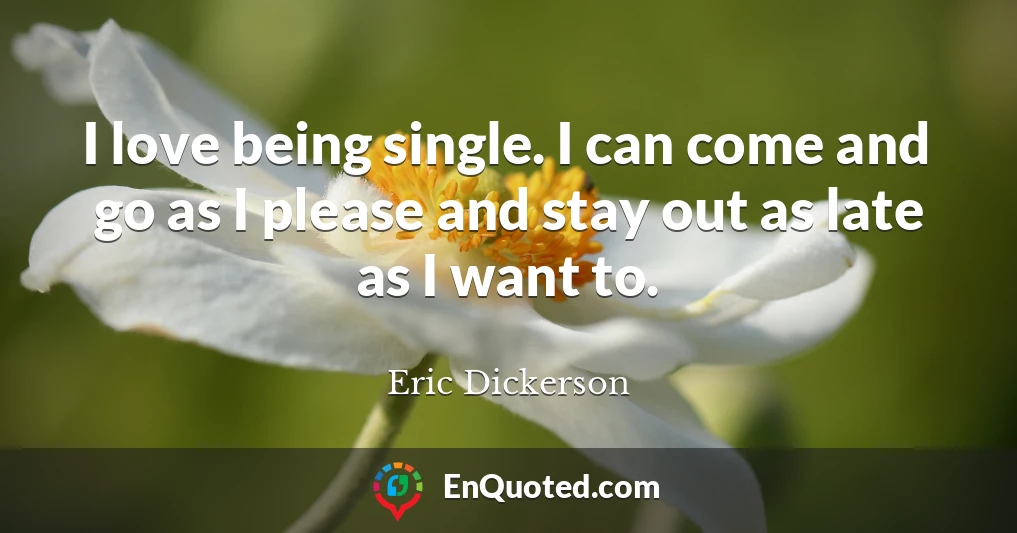 I love being single. I can come and go as I please and stay out as late as I want to.