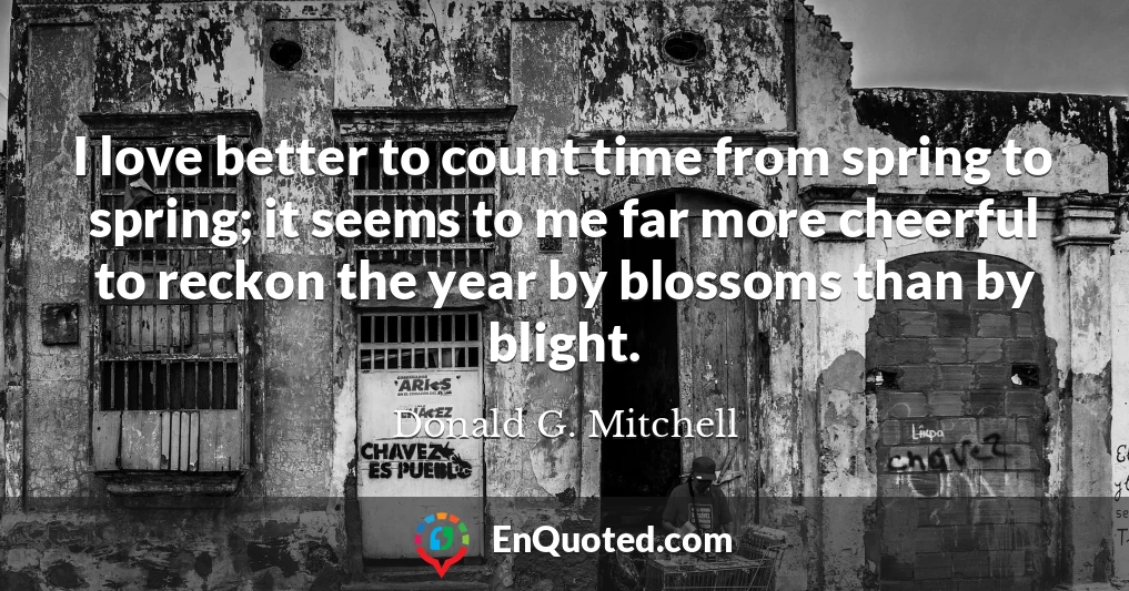 I love better to count time from spring to spring; it seems to me far more cheerful to reckon the year by blossoms than by blight.