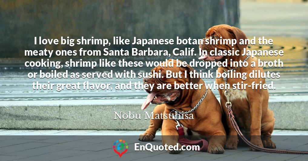 I love big shrimp, like Japanese botan shrimp and the meaty ones from Santa Barbara, Calif. In classic Japanese cooking, shrimp like these would be dropped into a broth or boiled as served with sushi. But I think boiling dilutes their great flavor, and they are better when stir-fried.