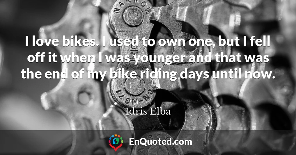 I love bikes. I used to own one, but I fell off it when I was younger and that was the end of my bike riding days until now.