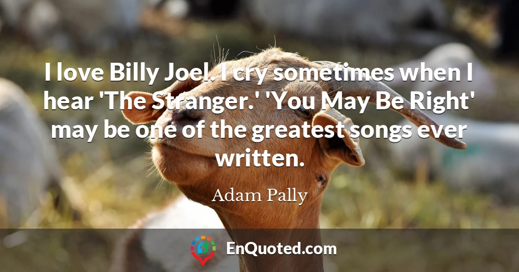 I love Billy Joel. I cry sometimes when I hear 'The Stranger.' 'You May Be Right' may be one of the greatest songs ever written.