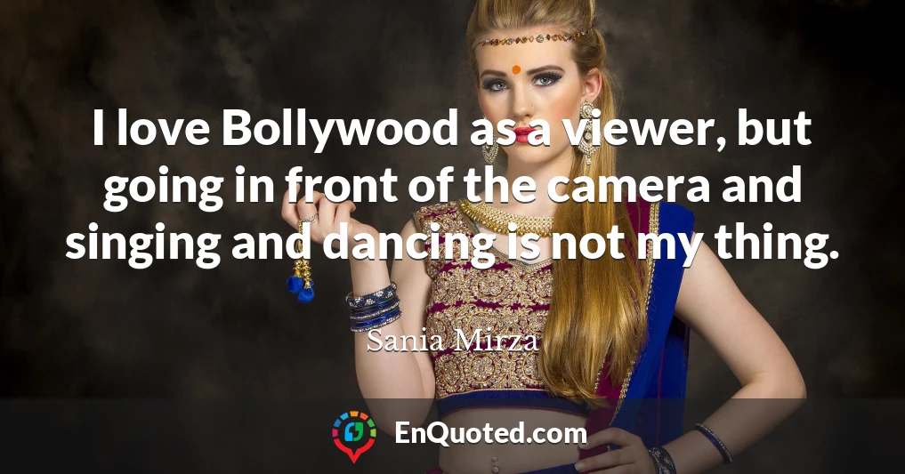 I love Bollywood as a viewer, but going in front of the camera and singing and dancing is not my thing.