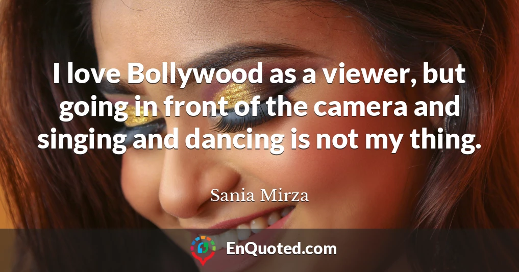 I love Bollywood as a viewer, but going in front of the camera and singing and dancing is not my thing.