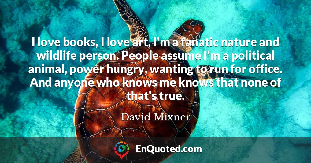 I love books, I love art, I'm a fanatic nature and wildlife person. People assume I'm a political animal, power hungry, wanting to run for office. And anyone who knows me knows that none of that's true.