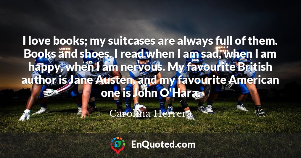 I love books; my suitcases are always full of them. Books and shoes. I read when I am sad, when I am happy, when I am nervous. My favourite British author is Jane Austen, and my favourite American one is John O'Hara.