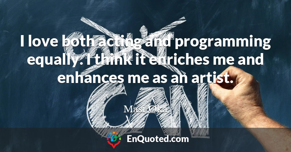 I love both acting and programming equally. I think it enriches me and enhances me as an artist.