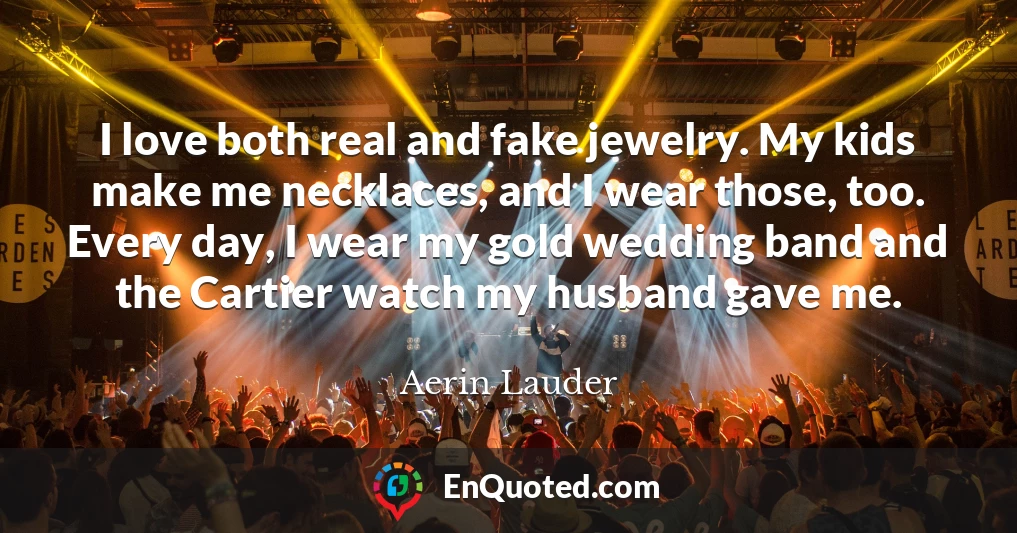 I love both real and fake jewelry. My kids make me necklaces, and I wear those, too. Every day, I wear my gold wedding band and the Cartier watch my husband gave me.