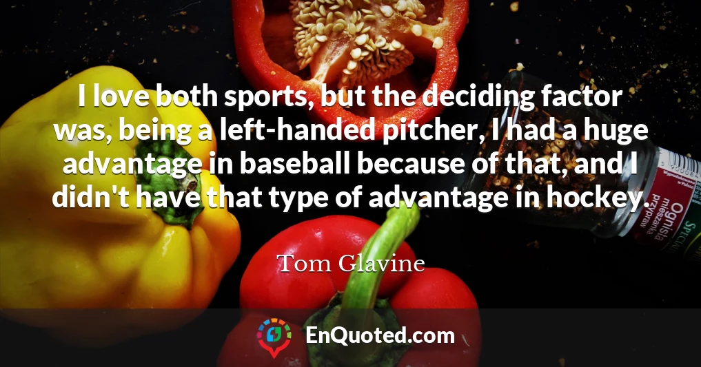 I love both sports, but the deciding factor was, being a left-handed pitcher, I had a huge advantage in baseball because of that, and I didn't have that type of advantage in hockey.