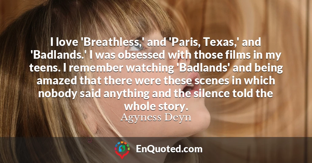 I love 'Breathless,' and 'Paris, Texas,' and 'Badlands.' I was obsessed with those films in my teens. I remember watching 'Badlands' and being amazed that there were these scenes in which nobody said anything and the silence told the whole story.