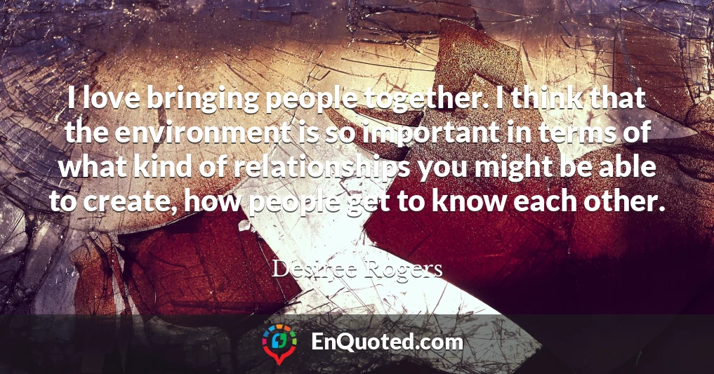 I love bringing people together. I think that the environment is so important in terms of what kind of relationships you might be able to create, how people get to know each other.