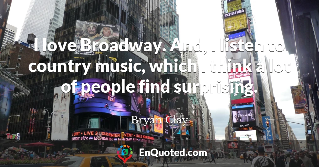 I love Broadway. And, I listen to country music, which I think a lot of people find surprising.
