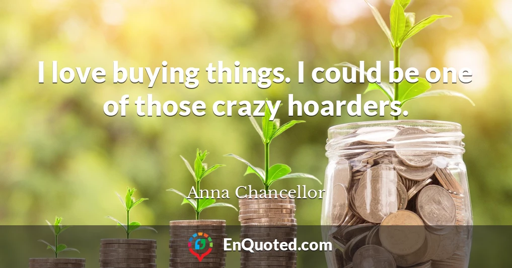 I love buying things. I could be one of those crazy hoarders.