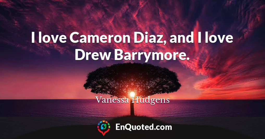 I love Cameron Diaz, and I love Drew Barrymore.