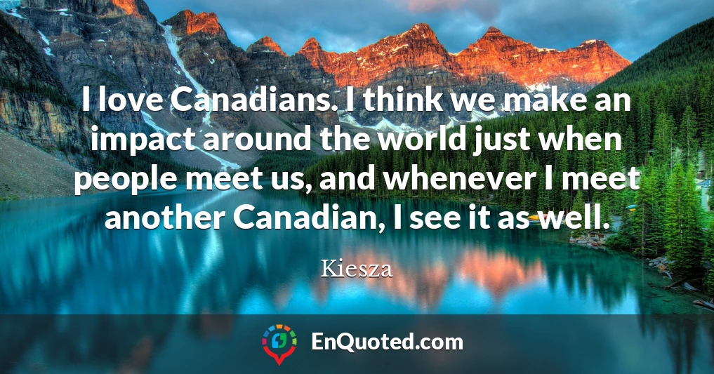 I love Canadians. I think we make an impact around the world just when people meet us, and whenever I meet another Canadian, I see it as well.