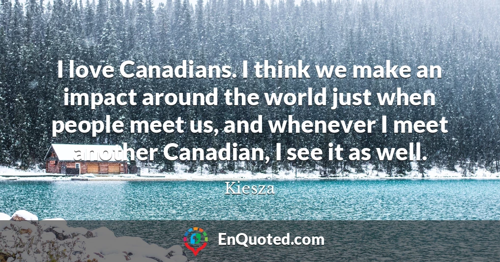 I love Canadians. I think we make an impact around the world just when people meet us, and whenever I meet another Canadian, I see it as well.