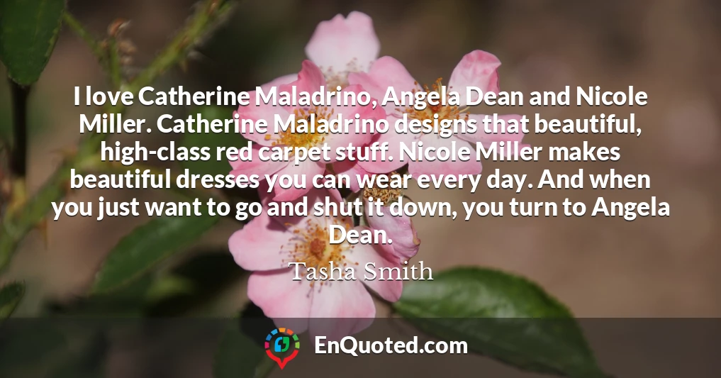 I love Catherine Maladrino, Angela Dean and Nicole Miller. Catherine Maladrino designs that beautiful, high-class red carpet stuff. Nicole Miller makes beautiful dresses you can wear every day. And when you just want to go and shut it down, you turn to Angela Dean.