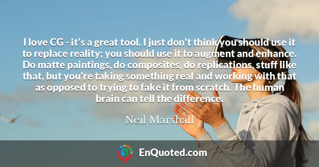 I love CG - it's a great tool. I just don't think you should use it to replace reality; you should use it to augment and enhance. Do matte paintings, do composites, do replications, stuff like that, but you're taking something real and working with that as opposed to trying to fake it from scratch. The human brain can tell the difference.