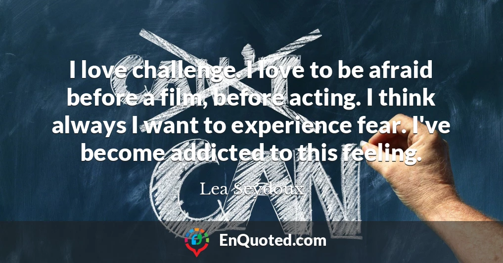 I love challenge. I love to be afraid before a film, before acting. I think always I want to experience fear. I've become addicted to this feeling.