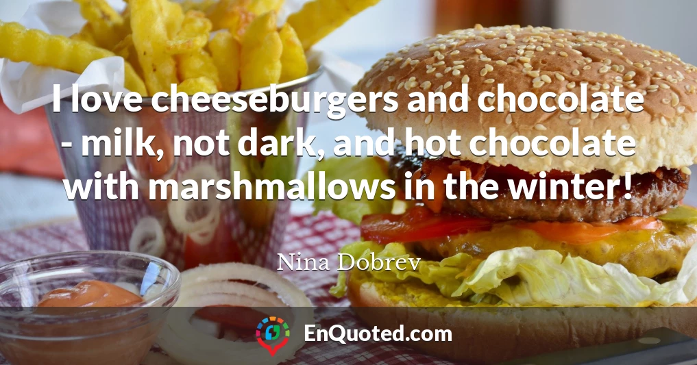 I love cheeseburgers and chocolate - milk, not dark, and hot chocolate with marshmallows in the winter!
