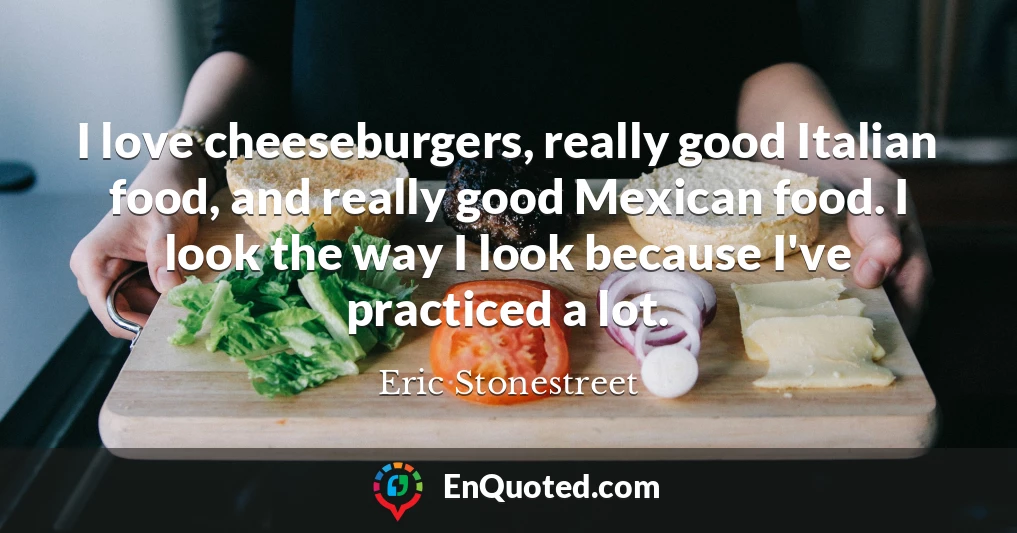 I love cheeseburgers, really good Italian food, and really good Mexican food. I look the way I look because I've practiced a lot.