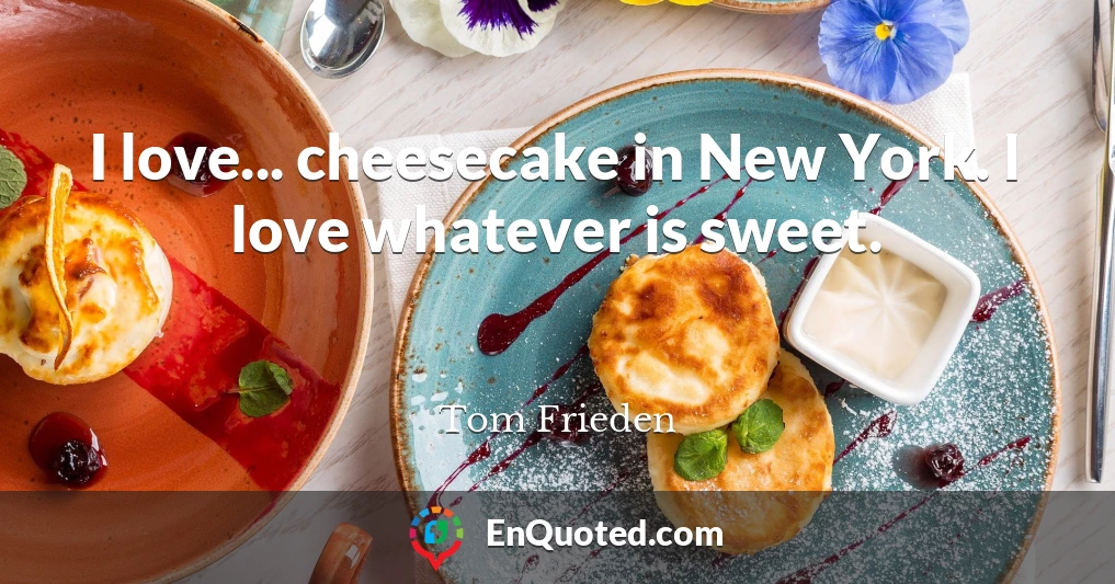 I love... cheesecake in New York. I love whatever is sweet.