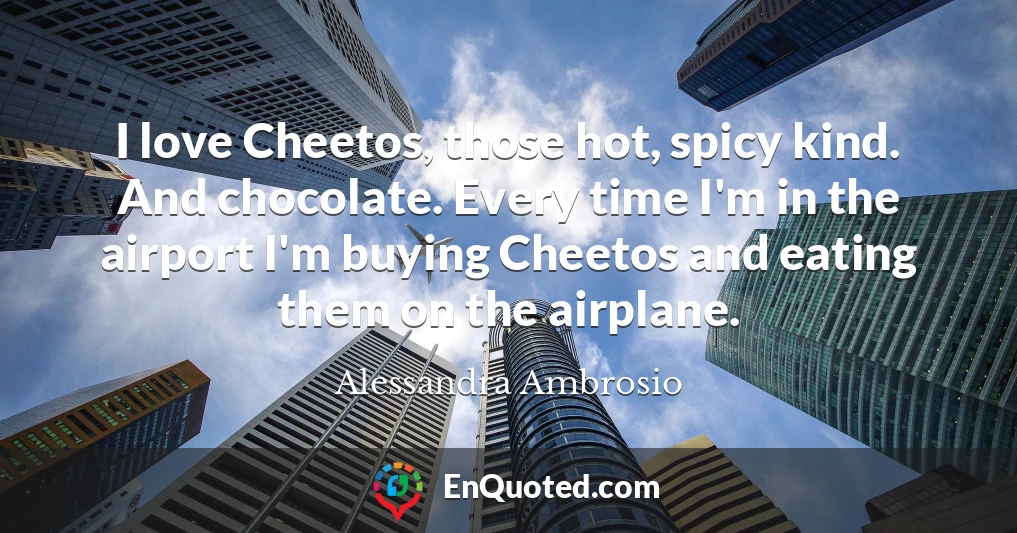 I love Cheetos, those hot, spicy kind. And chocolate. Every time I'm in the airport I'm buying Cheetos and eating them on the airplane.