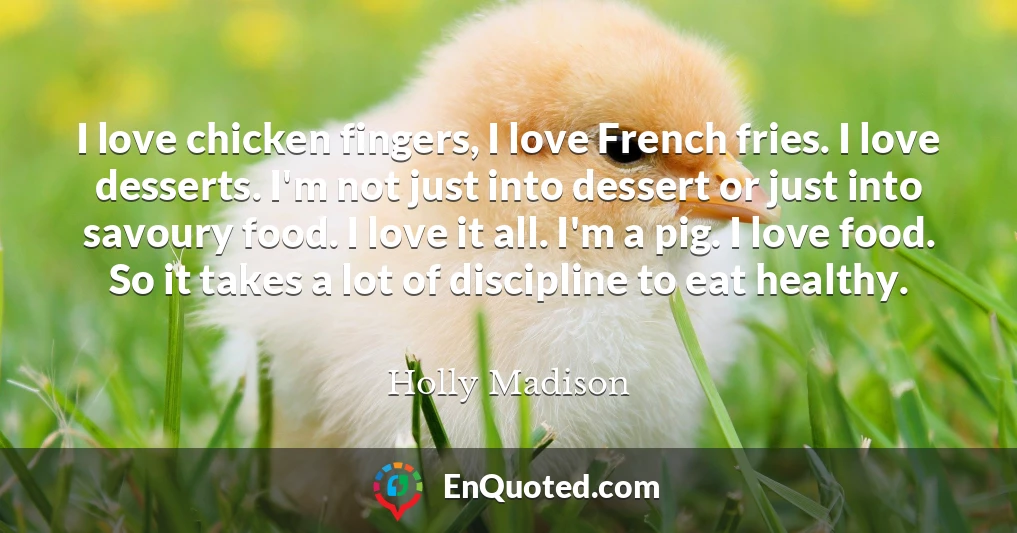 I love chicken fingers, I love French fries. I love desserts. I'm not just into dessert or just into savoury food. I love it all. I'm a pig. I love food. So it takes a lot of discipline to eat healthy.