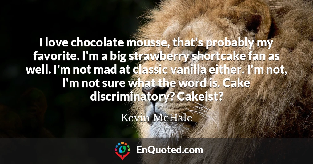 I love chocolate mousse, that's probably my favorite. I'm a big strawberry shortcake fan as well. I'm not mad at classic vanilla either. I'm not, I'm not sure what the word is. Cake discriminatory? Cakeist?