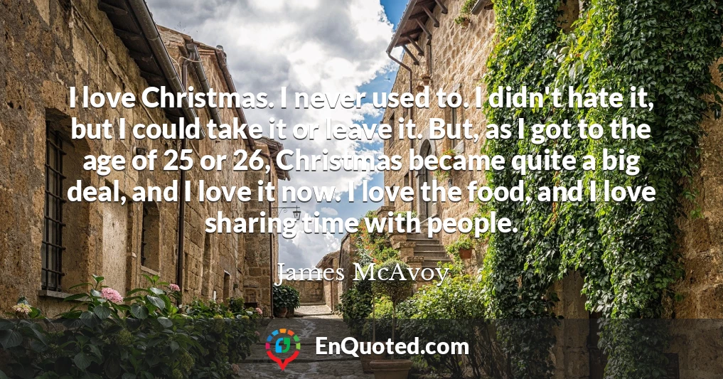 I love Christmas. I never used to. I didn't hate it, but I could take it or leave it. But, as I got to the age of 25 or 26, Christmas became quite a big deal, and I love it now. I love the food, and I love sharing time with people.