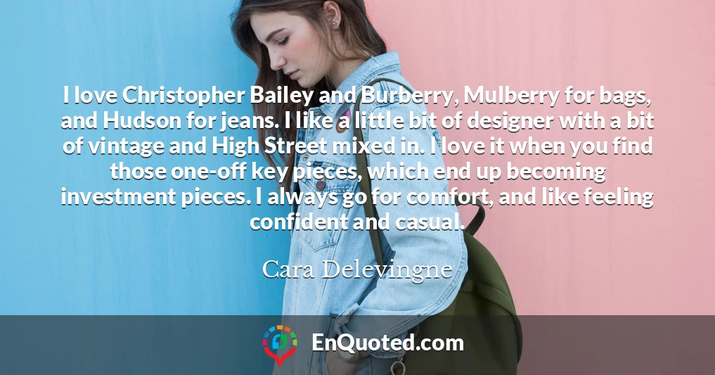 I love Christopher Bailey and Burberry, Mulberry for bags, and Hudson for jeans. I like a little bit of designer with a bit of vintage and High Street mixed in. I love it when you find those one-off key pieces, which end up becoming investment pieces. I always go for comfort, and like feeling confident and casual.