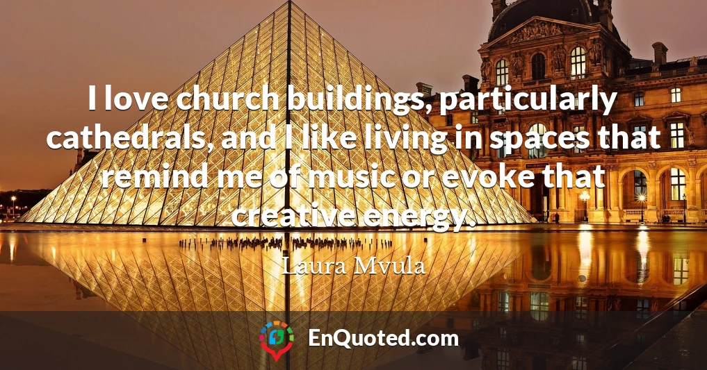 I love church buildings, particularly cathedrals, and I like living in spaces that remind me of music or evoke that creative energy.